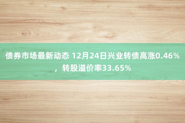 债券市场最新动态 12月24日兴业转债高涨0.46%，转股溢价率33.65%