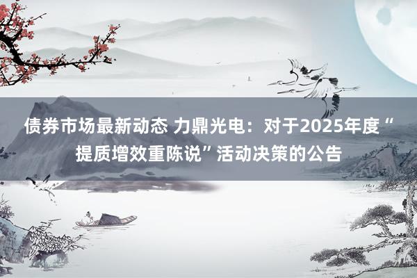 债券市场最新动态 力鼎光电：对于2025年度“提质增效重陈说”活动决策的公告