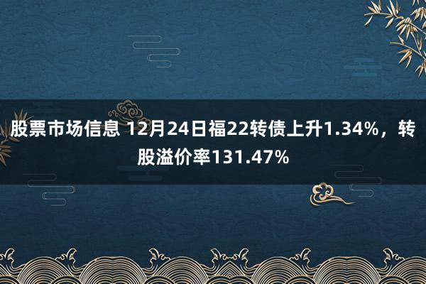 股票市场信息 12月24日福22转债上升1.34%，转股溢价率131.47%