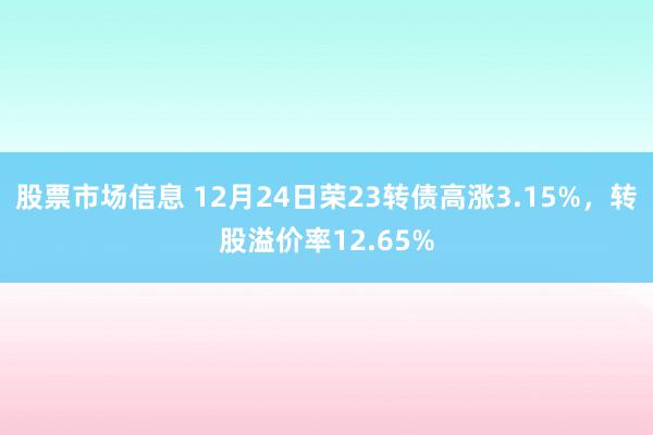 股票市场信息 12月24日荣23转债高涨3.15%，转股溢价率12.65%