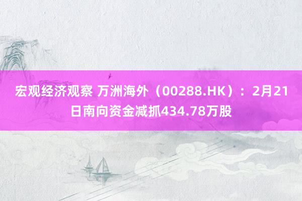 宏观经济观察 万洲海外（00288.HK）：2月21日南向资金减抓434.78万股