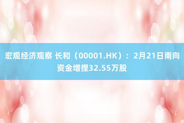 宏观经济观察 长和（00001.HK）：2月21日南向资金增捏32.55万股