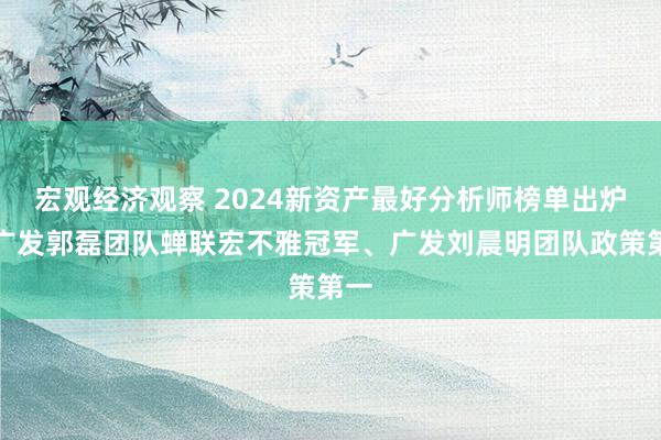 宏观经济观察 2024新资产最好分析师榜单出炉！广发郭磊团队蝉联宏不雅冠军、广发刘晨明团队政策第一