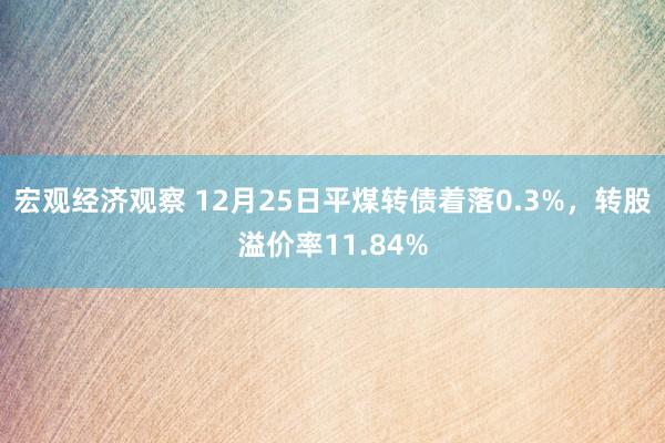 宏观经济观察 12月25日平煤转债着落0.3%，转股溢价率11.84%