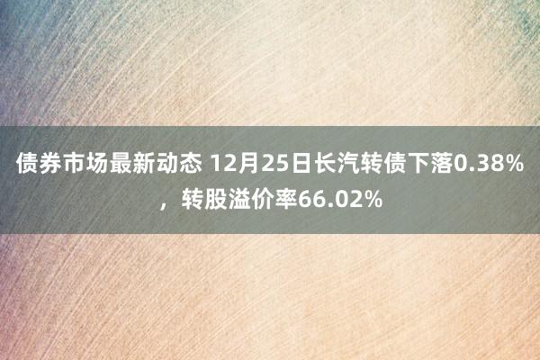 债券市场最新动态 12月25日长汽转债下落0.38%，转股溢价率66.02%