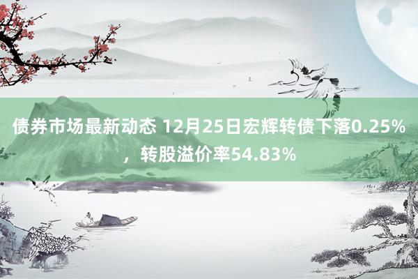 债券市场最新动态 12月25日宏辉转债下落0.25%，转股溢价率54.83%