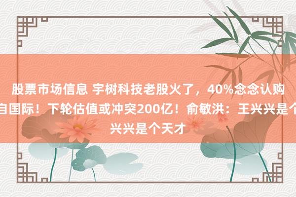 股票市场信息 宇树科技老股火了，40%念念认购者来自国际！下轮估值或冲突200亿！俞敏洪：王兴兴是个天才