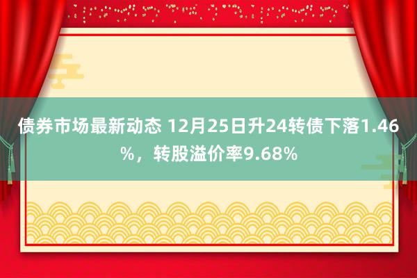 债券市场最新动态 12月25日升24转债下落1.46%，转股溢价率9.68%