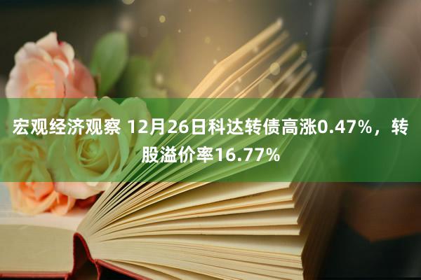 宏观经济观察 12月26日科达转债高涨0.47%，转股溢价率16.77%