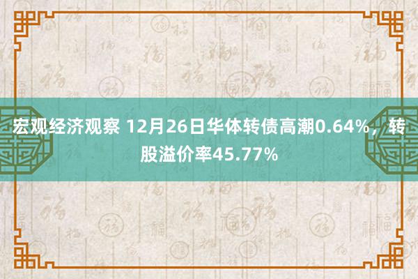 宏观经济观察 12月26日华体转债高潮0.64%，转股溢价率45.77%