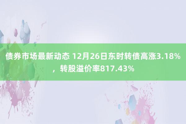 债券市场最新动态 12月26日东时转债高涨3.18%，转股溢价率817.43%