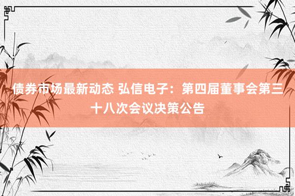 债券市场最新动态 弘信电子：第四届董事会第三十八次会议决策公告