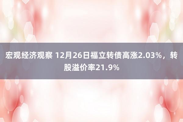 宏观经济观察 12月26日福立转债高涨2.03%，转股溢价率21.9%