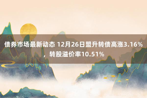 债券市场最新动态 12月26日盟升转债高涨3.16%，转股溢价率10.51%