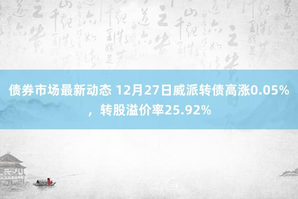 债券市场最新动态 12月27日威派转债高涨0.05%，转股溢价率25.92%