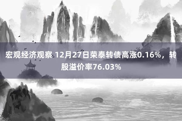 宏观经济观察 12月27日荣泰转债高涨0.16%，转股溢价率76.03%