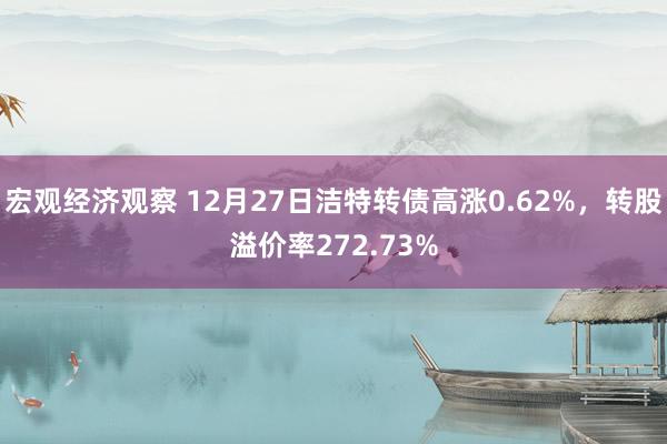 宏观经济观察 12月27日洁特转债高涨0.62%，转股溢价率272.73%