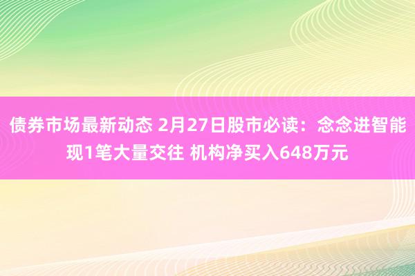 债券市场最新动态 2月27日股市必读：念念进智能现1笔大量交往 机构净买入648万元