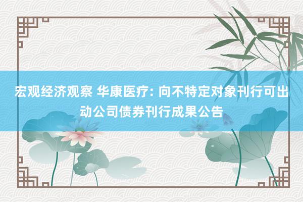 宏观经济观察 华康医疗: 向不特定对象刊行可出动公司债券刊行成果公告