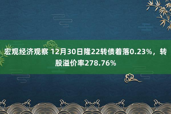 宏观经济观察 12月30日隆22转债着落0.23%，转股溢价率278.76%