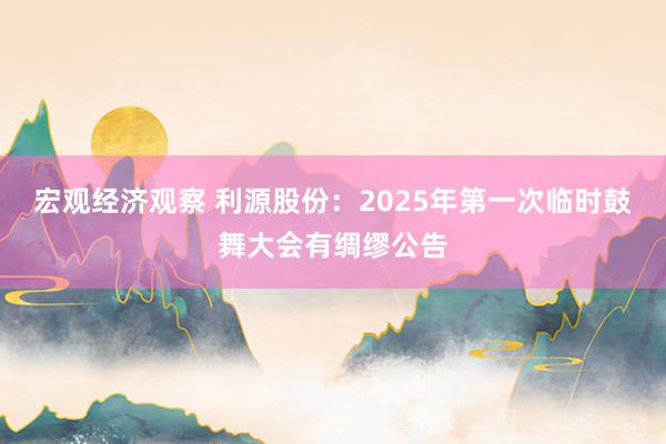 宏观经济观察 利源股份：2025年第一次临时鼓舞大会有绸缪公告