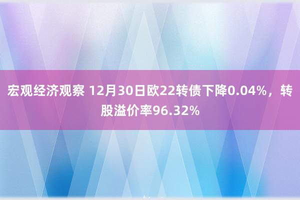 宏观经济观察 12月30日欧22转债下降0.04%，转股溢价率96.32%