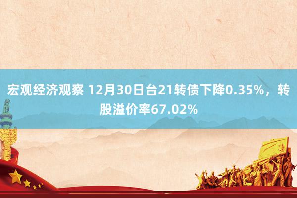 宏观经济观察 12月30日台21转债下降0.35%，转股溢价率67.02%