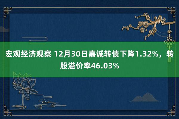 宏观经济观察 12月30日嘉诚转债下降1.32%，转股溢价率46.03%