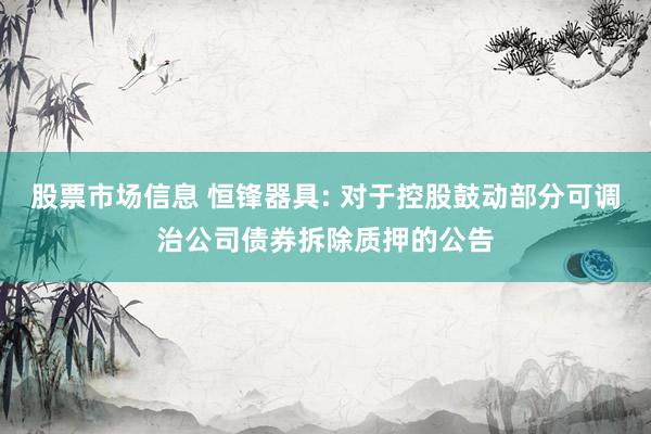 股票市场信息 恒锋器具: 对于控股鼓动部分可调治公司债券拆除质押的公告