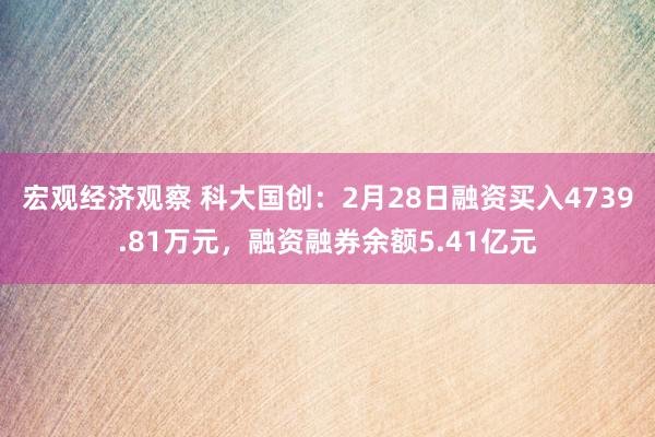 宏观经济观察 科大国创：2月28日融资买入4739.81万元，融资融券余额5.41亿元