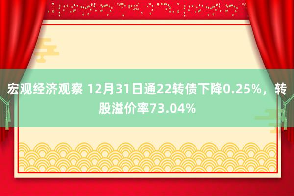 宏观经济观察 12月31日通22转债下降0.25%，转股溢价率73.04%