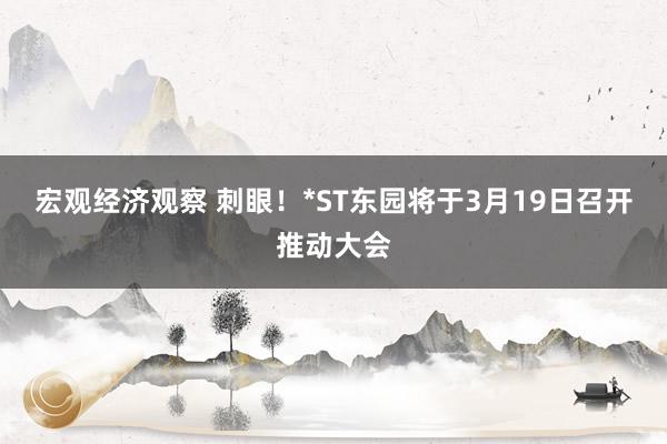 宏观经济观察 刺眼！*ST东园将于3月19日召开推动大会