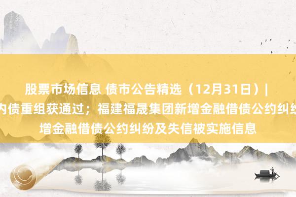 股票市场信息 债市公告精选（12月31日）| 融创金额最大的境内债重组获通过；福建福晟集团新增金融借债公约纠纷及失信被实施信息