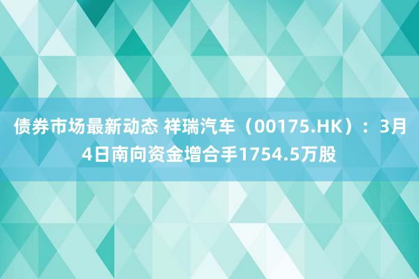 债券市场最新动态 祥瑞汽车（00175.HK）：3月4日南向资金增合手1754.5万股