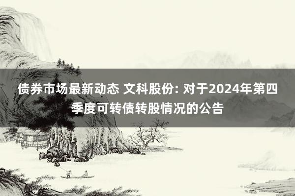 债券市场最新动态 文科股份: 对于2024年第四季度可转债转股情况的公告