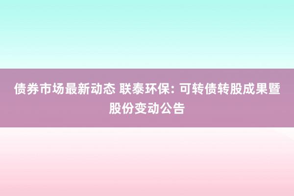 债券市场最新动态 联泰环保: 可转债转股成果暨股份变动公告