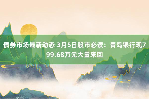 债券市场最新动态 3月5日股市必读：青岛银行现799.68万元大量来回