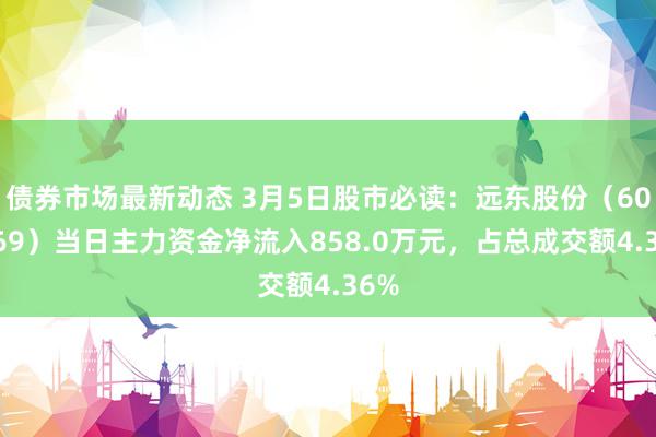 债券市场最新动态 3月5日股市必读：远东股份（600869）当日主力资金净流入858.0万元，占总成交额4.36%