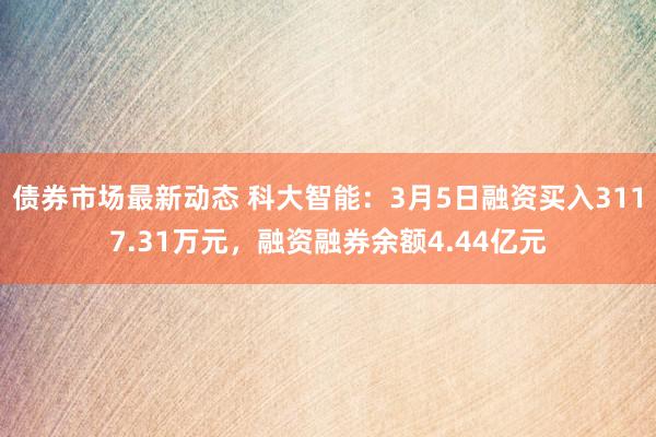 债券市场最新动态 科大智能：3月5日融资买入3117.31万元，融资融券余额4.44亿元