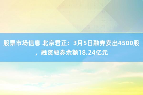 股票市场信息 北京君正：3月5日融券卖出4500股，融资融券余额18.24亿元