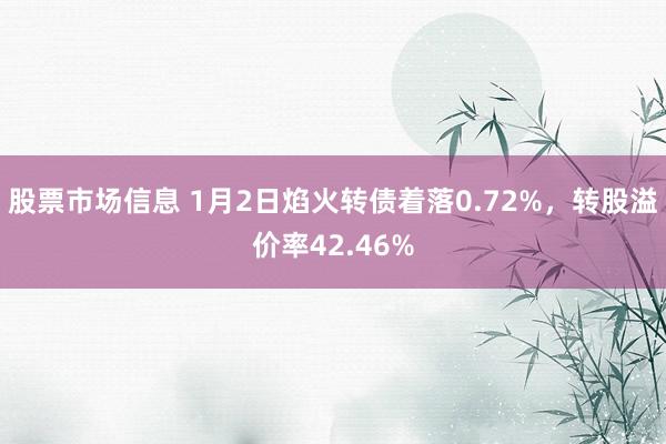 股票市场信息 1月2日焰火转债着落0.72%，转股溢价率42.46%