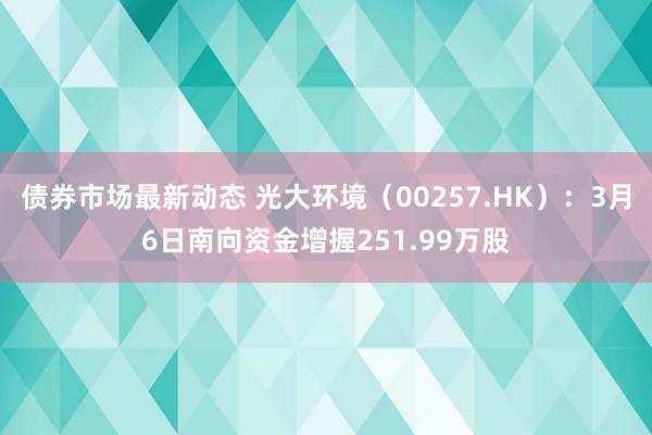 债券市场最新动态 光大环境（00257.HK）：3月6日南向资金增握251.99万股