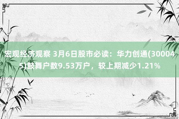 宏观经济观察 3月6日股市必读：华力创通(300045)鼓舞户数9.53万户，较上期减少1.21%