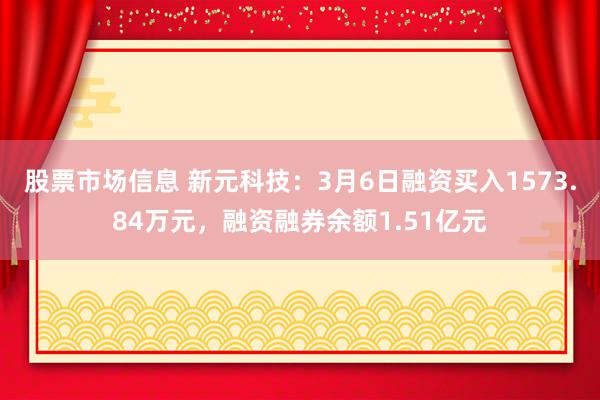 股票市场信息 新元科技：3月6日融资买入1573.84万元，融资融券余额1.51亿元