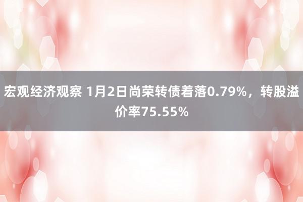 宏观经济观察 1月2日尚荣转债着落0.79%，转股溢价率75.55%