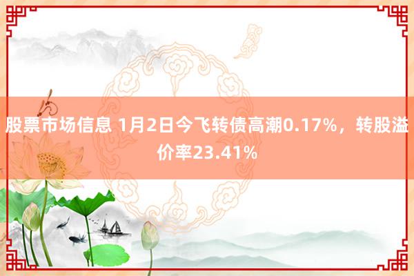 股票市场信息 1月2日今飞转债高潮0.17%，转股溢价率23.41%