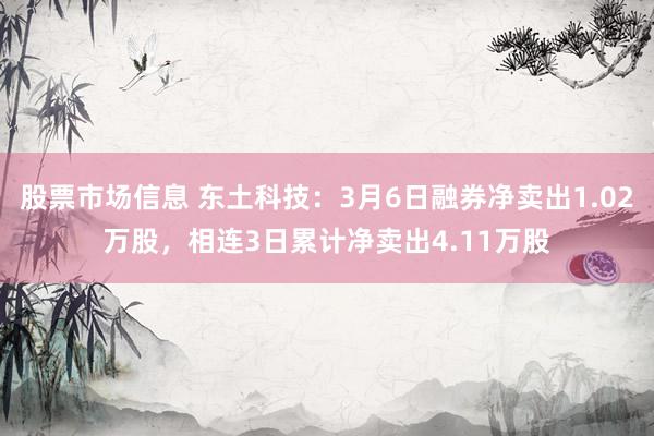 股票市场信息 东土科技：3月6日融券净卖出1.02万股，相连3日累计净卖出4.11万股