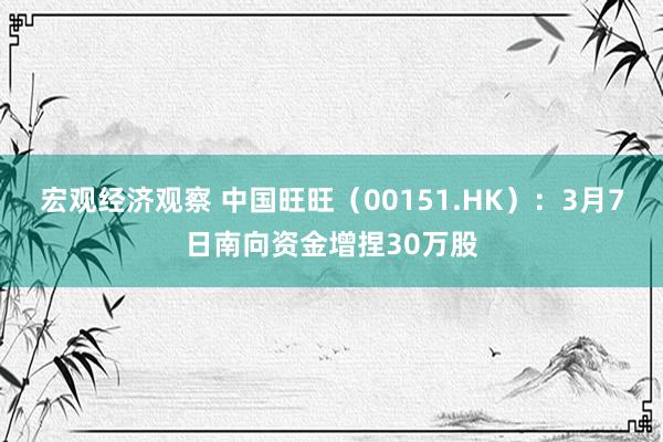 宏观经济观察 中国旺旺（00151.HK）：3月7日南向资金增捏30万股