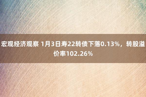 宏观经济观察 1月3日寿22转债下落0.13%，转股溢价率102.26%