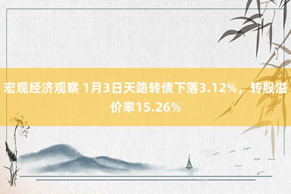 宏观经济观察 1月3日天路转债下落3.12%，转股溢价率15.26%